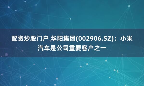 配资炒股门户 华阳集团(002906.SZ)：小米汽车是公司重要客户之一