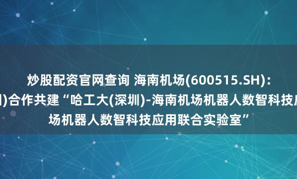 炒股配资官网查询 海南机场(600515.SH)：拟与哈工大(深圳)合作共建“哈工大(深圳)-海南机场机器人数智科技应用联合实验室”
