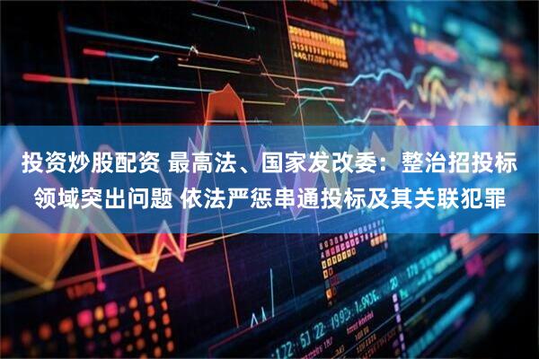 投资炒股配资 最高法、国家发改委：整治招投标领域突出问题 依法严惩串通投标及其关联犯罪