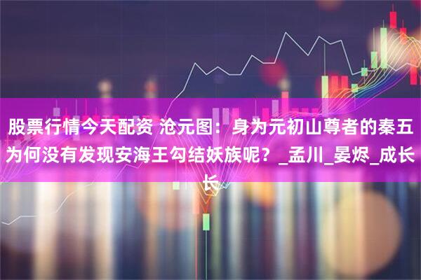 股票行情今天配资 沧元图：身为元初山尊者的秦五为何没有发现安海王勾结妖族呢？_孟川_晏烬_成长