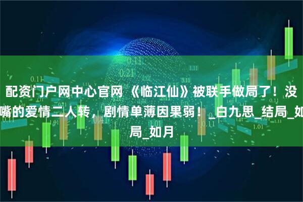 配资门户网中心官网 《临江仙》被联手做局了！没长嘴的爱情二人转，剧情单薄因果弱！_白九思_结局_如月