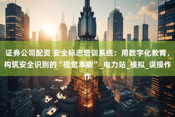 证券公司配资 安全标志培训系统：用数字化教育，构筑安全识别的“视觉本能”_电力站_模拟_误操作