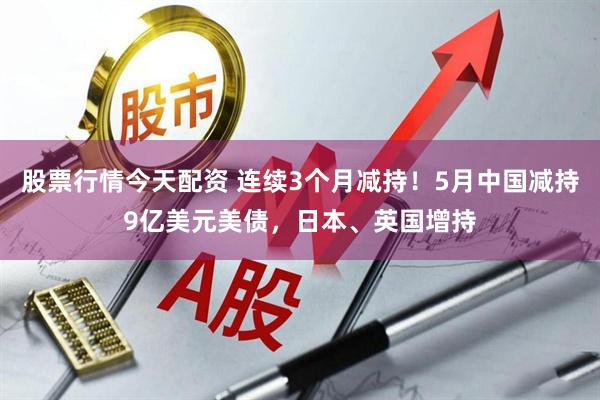股票行情今天配资 连续3个月减持！5月中国减持9亿美元美债，日本、英国增持