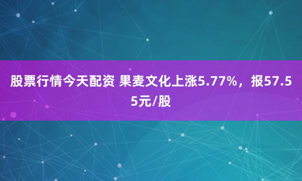 股票行情今天配资 果麦文化上涨5.77%，报57.55元/股