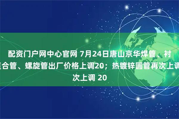 配资门户网中心官网 7月24日唐山京华焊管、衬塑复合管、螺旋管出厂价格上调20；热镀锌圆管再次上调 20