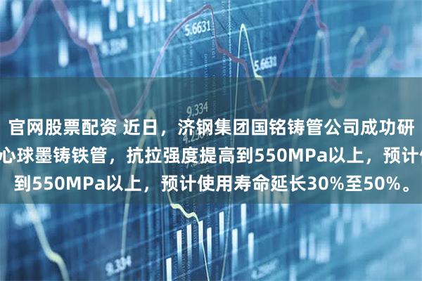 官网股票配资 近日，济钢集团国铭铸管公司成功研发新产品——高强度离心球墨铸铁管，抗拉强度提高到550MPa以上，预计使用寿命延长30%至50%。