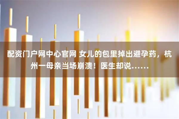配资门户网中心官网 女儿的包里掉出避孕药，杭州一母亲当场崩溃！医生却说……